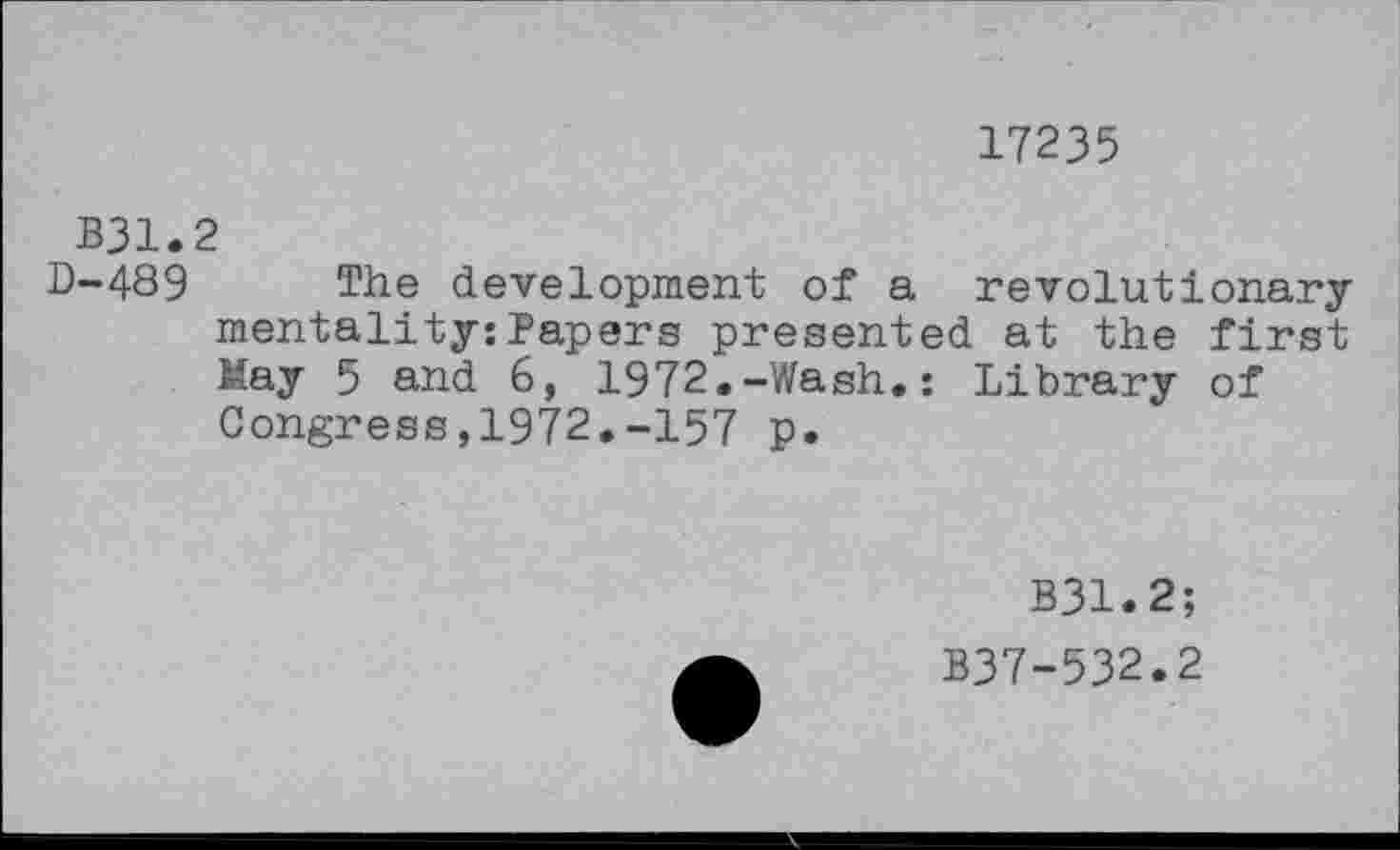 ﻿17235
B31.2
D-489 The development of a revolutionary mentality:Papers presented at the first May 5 and 6, 1972.-Wash.: Library of Congress,1972.-157 p.
B31.2;
B37-532.2